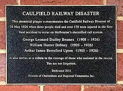 Plague reads: CAULFIELD RAILWAY DISASTER This memorial plaque commemorates the Caulfield Railway Disaster of 26 May 1926 when three people died and over 170 were injured in the first fatal accident to occur on Melbourne's electrified rail system. George Leonard Dudley Beames (1908 - 1926) William Hunter Dobney (1905 - 1926) Arthur James Beresford Upton (1905 - 1926) It also serves as a tribute to the courage of those who assisted in the rescue. You are not forgotten. Dedicated 2011 Friends of Cheltenham and Regional Cemeteries Inc.