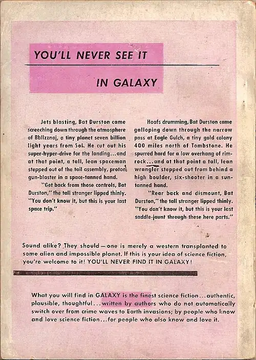 An advertisement with the following text: You'll never see it in Galaxy. Jets blasting, Bat Durston came screeching down through the atmosphere of Bbllzznaj, a tiny planet seven billion light years from Sol. He cut out his super-hyper-drive for the landing…and at that point, a tall, lean spaceman stepped out of the tail assembly, proton gun-blaster in a space-tanned hand. "Get back from those controls, Bat Durston," the tall stranger lipped thinly. "You don't know it, but this is your last space trip." Hoofs drumming, Bat Durston came galloping down through the narrow pass at Eagle Gulch, a tiny gold colony 400 miles north of Tombstone. He spurred hard for a low overhang of rim-rock…and at that point a tall, lean wrangler stepped out from behind a high boulder, six-shooter in a sun-tanned hand. "Rear back and dismount, Bat Durston," the tall stranger lipped thinly. "You don't know it, but this is your last saddle-jaunt through these here parts." Sound alike? They should—one is merely a western transplanted to some alien and impossible planet. If this is your idea of science fiction, you're welcome to it! YOU'LL NEVER FIND IT IN GALAXY! What you will find in Galaxy is the finest science fiction...authentic, plausible, thoughtful...written by authors who do not automatically switch over from crime waves to earth invasions; by people who know and love science fiction...for people who also know and love it.