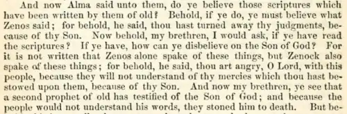 And now Alma said unto them: Do ye believe those scriptures which have been written by them of old? Behold, if ye do, ye must believe what Zenos said; for, behold he said: Thou hast turned away thy judgments because of thy Son. Now behold, my brethren, I would ask if ye have read the scriptures? If ye have, how can ye disbelieve on the Son of God? For it is not written that Zenos alone spake of these things, but Zenock also spake of these things—For behold, he said: Thou art angry, O Lord, with this people, because they will not understand thy mercies which thou hast bestowed upon them because of thy Son. And now, my brethren, ye see that a second prophet of old has testified of the Son of God, and because the people would not understand his words they stoned him to death. But be-