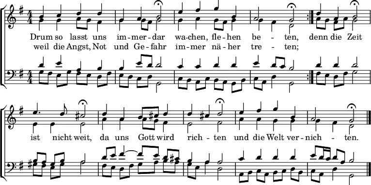 
\header { tagline = " " }
\layout { indent = 0 \context { \Score \remove "Bar_number_engraver" } }
global = { \transposition b \key g \major \numericTimeSignature \time 4/4 \set Score.tempoHideNote = ##t \set Timing.beamExceptions = #'() }
\score {
  \new ChoirStaff <<
    \new Staff
    <<
      \new Voice = "soprano" { \voiceOne
        \relative c'' { \global
          \repeat volta 2 { b4 c d d | g, a b2\fermata |
          e4 fis g b, | a2 g\fermata } |
          d'4 a b2\fermata | e4. d8 cis2\fermata |
          d4 a b8 cis d4 | d cis d2\fermata |
          e4 fis g b, | a2 g\fermata \bar "|."
        }
      }
      \new Voice = "alto" { \voiceTwo
        \relative c'' { \global
          g4 g a8 g fis4 | g g8 fis g2 |
          g4 a g8 fis g4 | g fis d2 |
          a'8 g fis a g2 | e4 e e2 |
          a4 a a8 g fis4 | e2 fis |
          a4 a g g | g fis d2
        }
      }
    >>
    \new Lyrics \lyricsto "soprano" {
      <<
        { Drum so lasst uns im -- mer -- dar
          wa -- chen, fle -- hen be -- ten, }
          \new Lyrics { \set associatedVoice = "soprano" {
                        weil die Angst, Not und Ge -- fahr
                        im -- mer nä -- her tre -- ten; }
          }
      >>
      denn die Zeit ist nicht weit,
      da uns Gott _ wird rich -- _ ten
      und die Welt ver -- nich -- ten.
    }
    \new Staff
    <<
      \clef bass
      \new Voice = "tenor" { \voiceOne
        \relative c' { \global
          d4 e a, b | b e8 d d2 |
          c4 c d d | e d8 c b2 |
          d4 d d2 | b8 a gis b a2 |
          d8 e fis4 ~ fis8 e d cis | b4 a a2 |
          c4 d d d | e8 d16 c d8 a b2
        }
      }
      \new Voice = "bass" { \voiceTwo
        \relative c' { \global
          g8 fis e g fis e d fis | e d c d g,2 |
          c8 b a c b a g b | c a d4 g,2 |
          fis'8 e d fis g2 | gis8 fis e gis a2 |
          fis8 e d fis g a b a | g e a4 d,2 |
          a8 b c a b c d b | c a d4 g,2
        }
      }
    >>
  >>
  \layout { }
}
\score {
  \unfoldRepeats {
  \new ChoirStaff <<
    \new Staff \with { midiInstrument = "choir aahs" }
    <<
      \new Voice = "soprano" { \voiceOne
        \relative c'' { \global
          \repeat volta 2 { \tempo 4=78 b4 c d d | g, a \tempo 4=68 b4.. r16 |
          \tempo 4=78 e4 fis g b, | a2 \tempo 4=78 g4.. r16 } |
          d'4 a \tempo 4=73 b4.. r16 | \tempo 4=78 e4. d8 \tempo 4=73 cis4.. r16 |
          \tempo 4=78 d4 a b8 cis d4 | d cis \tempo 4=68 d4.. r16 |
          \tempo 4=78 e4 fis g b, | a2 g | r4
        }
      }
      \new Voice = "alto" { \voiceTwo
        \relative c'' { \global
          \repeat volta 2 { g4 g a8 g fis4 | g g8 fis g4.. r16 |
          g4 a g8 fis g4 | g fis d4.. r16 } |
          a'8 g fis a g4.. r16 | e4 e e4.. r16 |
          a4 a a8 g fis4 | e2 fis4.. r16 |
          a4 a g g | g fis d2 | r4
        }
      }
    >>
    \new Staff \with { midiInstrument = "choir aahs" }
    <<
      \clef bass
      \new Voice = "tenor" { \voiceOne
        \relative c' { \global
          \repeat volta 2 { d4 e a, b | b e8 d d4.. r16 |
          c4 c d d | e d8 c b4.. r16 } |
          d4 d d4.. r16 | b8 a gis b a4.. r16 |
          d8 e fis4 ~ fis8 e d cis | b4 a a4.. r16 |
          c4 d d \tempo 4=68 d | \tempo 4=64 e8 \tempo 4=60 d16 \tempo 4=56 c \tempo 4=48 d8 \tempo 4=28 a \tempo 4=48 b2 | r4
        }
      }
      \new Voice = "bass" { \voiceTwo
        \relative c' { \global
          \repeat volta 2 { g8 fis e g fis e d fis | e d c d g,4.. r16 |
          c8 b a c b a g b | c a d4 g,4.. r16 } |
          fis'8 e d fis g4.. r16 | gis8 fis e gis a4.. r16 |
          fis8 e d fis g a b a | g e a4 d,4.. r16 |
          a8 b c a b c d b | c a d4 g,2 | r4
        }
      }
    >>
  >>
  }
  \midi { }
}
